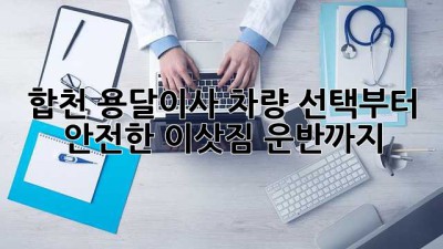 합천 용달이사, 차량 선택부터 안전한 이삿짐 운반까지!