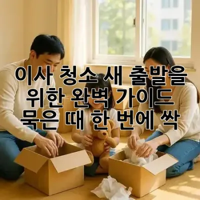 이사 청소, 새 출발을 위한 완벽 가이드 ✨ 묵은 때 한 번에 싹!