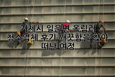 거제시 일운면 옥림리 청소업체 후기: 깨끗함을 찾아 떠난 여정 ✨